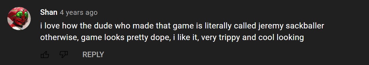 Youtube comment that says: I love how the dude who made that game is literally called jeremy sackballer. otherwise, game looks pretty dope, i like it, very trippy and cool looking
